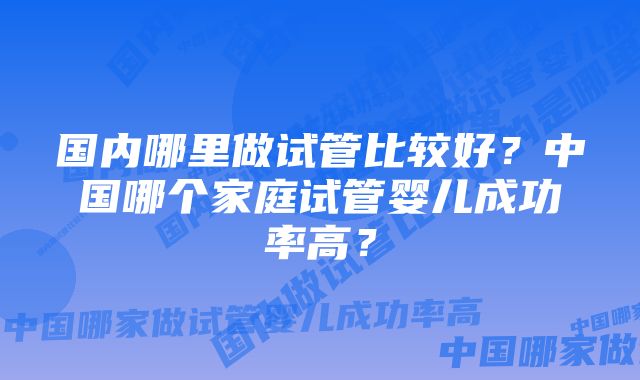 国内哪里做试管比较好？中国哪个家庭试管婴儿成功率高？