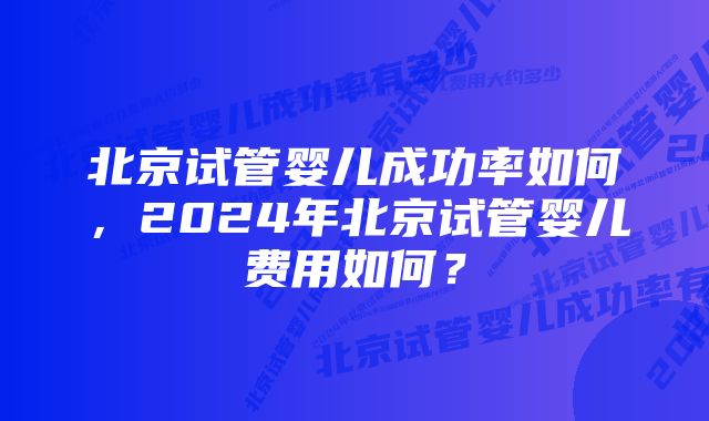 北京试管婴儿成功率如何，2024年北京试管婴儿费用如何？