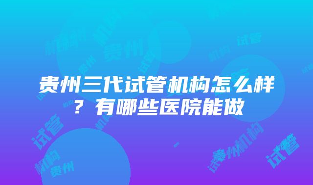 贵州三代试管机构怎么样？有哪些医院能做