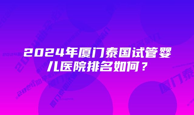 2024年厦门泰国试管婴儿医院排名如何？