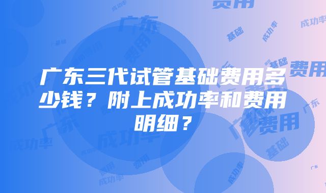 广东三代试管基础费用多少钱？附上成功率和费用明细？