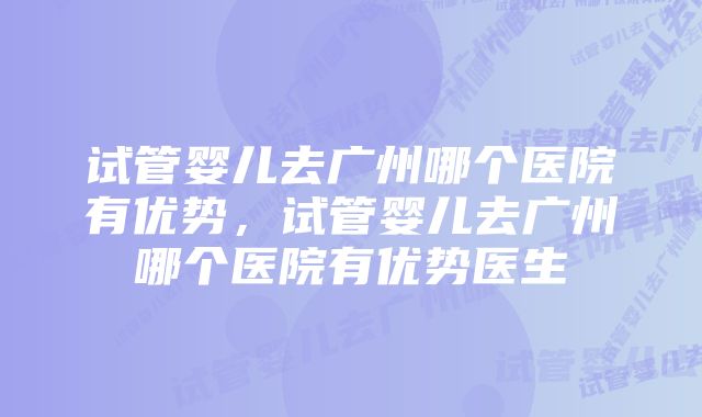 试管婴儿去广州哪个医院有优势，试管婴儿去广州哪个医院有优势医生