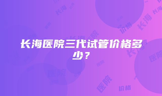 长海医院三代试管价格多少？