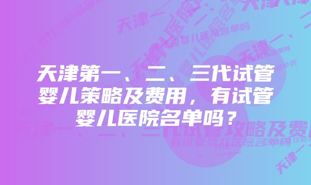 天津第一、二、三代试管婴儿策略及费用，有试管婴儿医院名单吗？