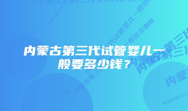 内蒙古第三代试管婴儿一般要多少钱？