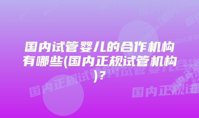 国内试管婴儿的合作机构有哪些(国内正规试管机构)？