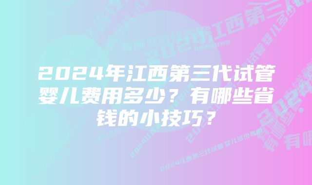 2024年江西第三代试管婴儿费用多少？有哪些省钱的小技巧？