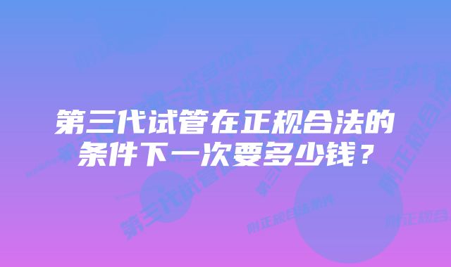 第三代试管在正规合法的条件下一次要多少钱？