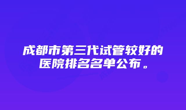 成都市第三代试管较好的医院排名名单公布。