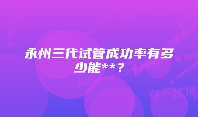 永州三代试管成功率有多少能**？