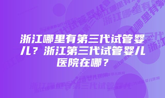 浙江哪里有第三代试管婴儿？浙江第三代试管婴儿医院在哪？