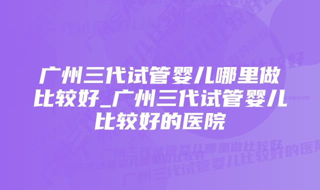 广州三代试管婴儿哪里做比较好_广州三代试管婴儿比较好的医院