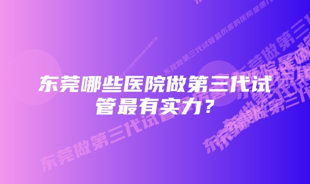 东莞哪些医院做第三代试管最有实力？