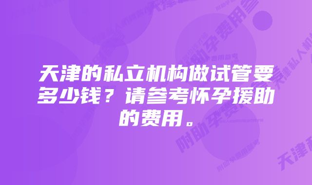 天津的私立机构做试管要多少钱？请参考怀孕援助的费用。