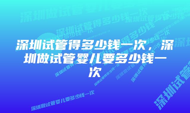 深圳试管得多少钱一次，深圳做试管婴儿要多少钱一次