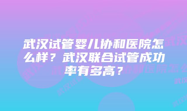 武汉试管婴儿协和医院怎么样？武汉联合试管成功率有多高？