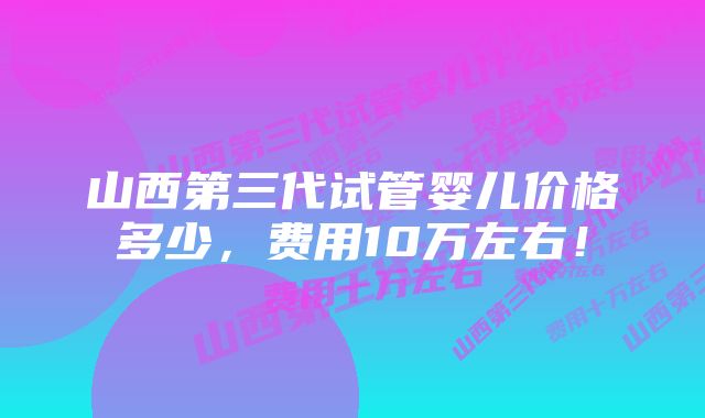 山西第三代试管婴儿价格多少，费用10万左右！