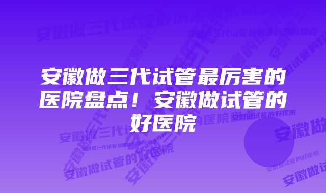 安徽做三代试管最厉害的医院盘点！安徽做试管的好医院