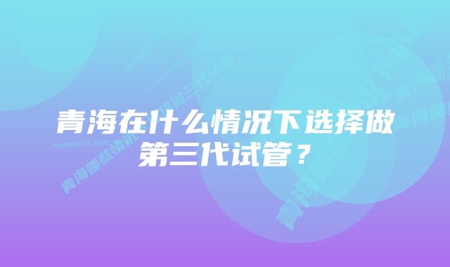 青海在什么情况下选择做第三代试管？