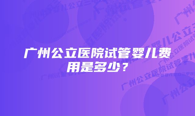 广州公立医院试管婴儿费用是多少？