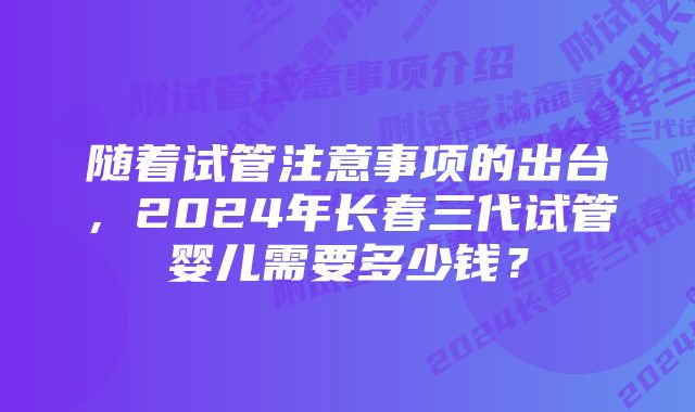 随着试管注意事项的出台，2024年长春三代试管婴儿需要多少钱？