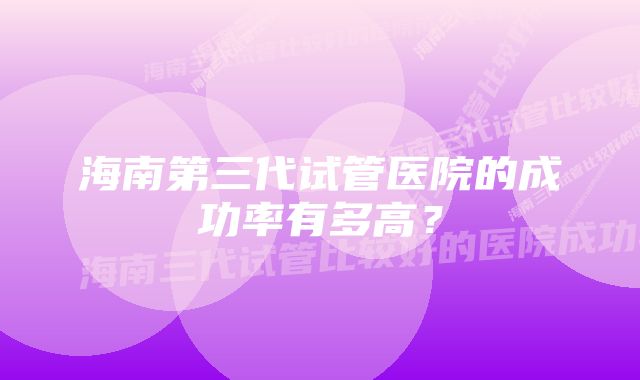 海南第三代试管医院的成功率有多高？