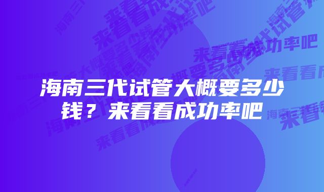 海南三代试管大概要多少钱？来看看成功率吧