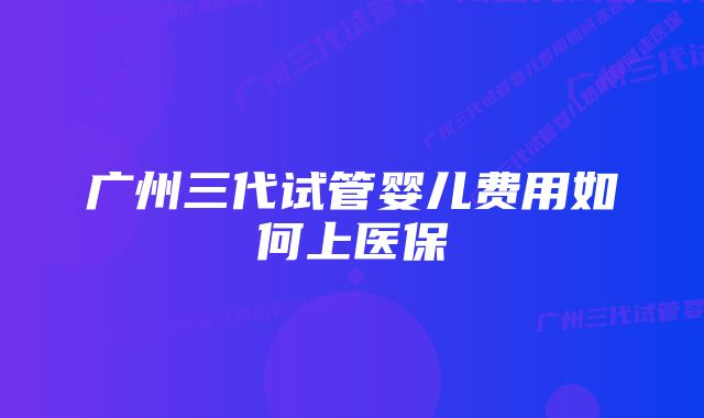 广州三代试管婴儿费用如何上医保