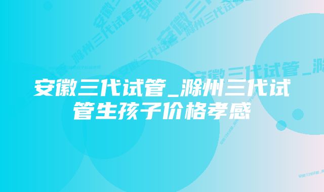 安徽三代试管_滁州三代试管生孩子价格孝感