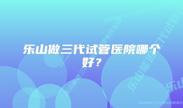 乐山做三代试管医院哪个好？