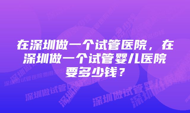 在深圳做一个试管医院，在深圳做一个试管婴儿医院要多少钱？