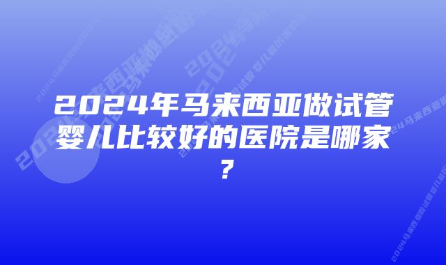 2024年马来西亚做试管婴儿比较好的医院是哪家？