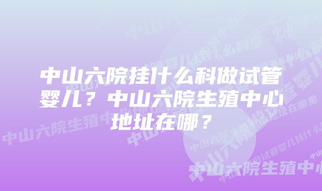 中山六院挂什么科做试管婴儿？中山六院生殖中心地址在哪？