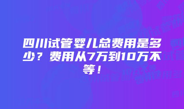 四川试管婴儿总费用是多少？费用从7万到10万不等！