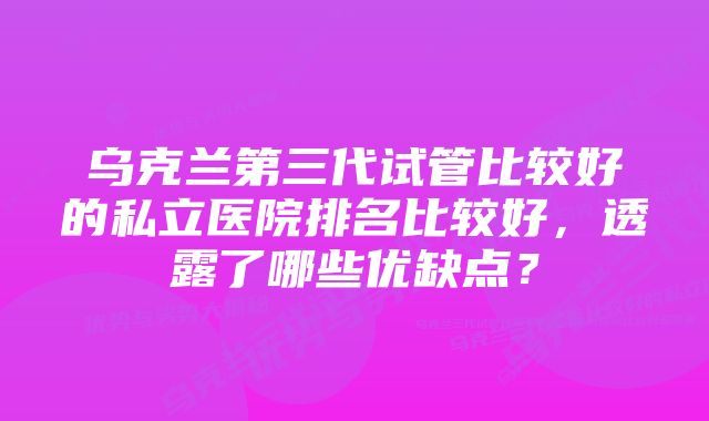 乌克兰第三代试管比较好的私立医院排名比较好，透露了哪些优缺点？