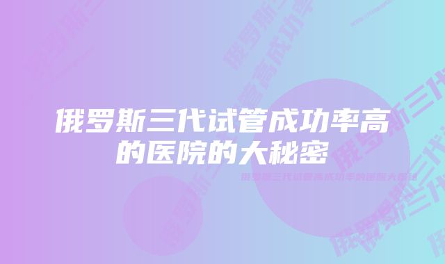 俄罗斯三代试管成功率高的医院的大秘密