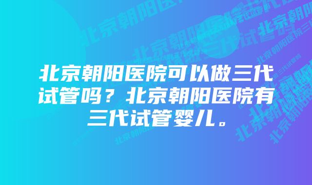 北京朝阳医院可以做三代试管吗？北京朝阳医院有三代试管婴儿。