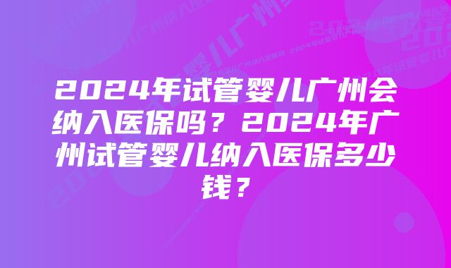 2024年试管婴儿广州会纳入医保吗？2024年广州试管婴儿纳入医保多少钱？