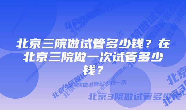 北京三院做试管多少钱？在北京三院做一次试管多少钱？