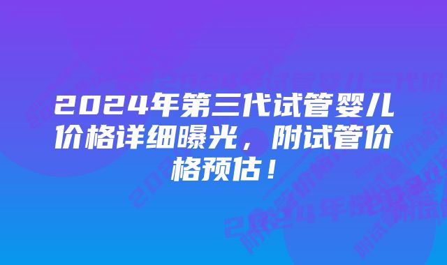 2024年第三代试管婴儿价格详细曝光，附试管价格预估！