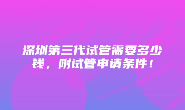 深圳第三代试管需要多少钱，附试管申请条件！