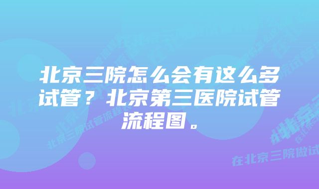 北京三院怎么会有这么多试管？北京第三医院试管流程图。