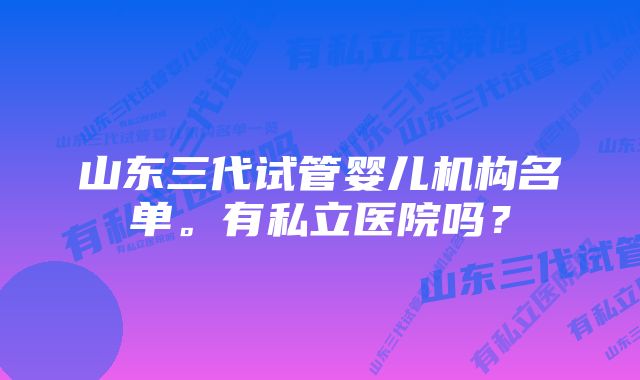 山东三代试管婴儿机构名单。有私立医院吗？