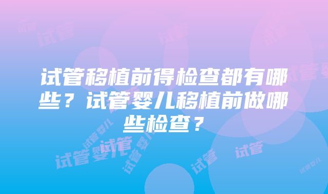 试管移植前得检查都有哪些？试管婴儿移植前做哪些检查？