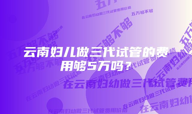 云南妇儿做三代试管的费用够5万吗？