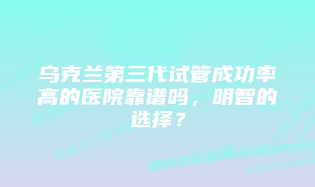 乌克兰第三代试管成功率高的医院靠谱吗，明智的选择？