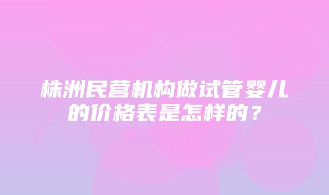 株洲民营机构做试管婴儿的价格表是怎样的？