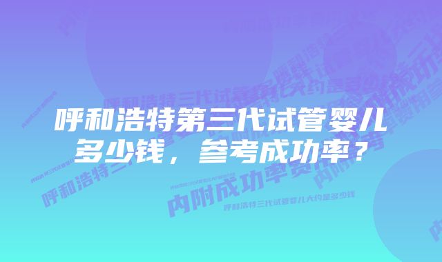 呼和浩特第三代试管婴儿多少钱，参考成功率？