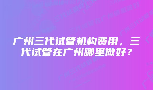 广州三代试管机构费用，三代试管在广州哪里做好？