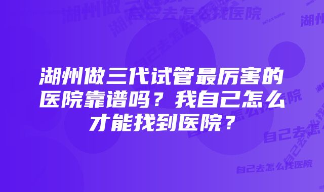 湖州做三代试管最厉害的医院靠谱吗？我自己怎么才能找到医院？